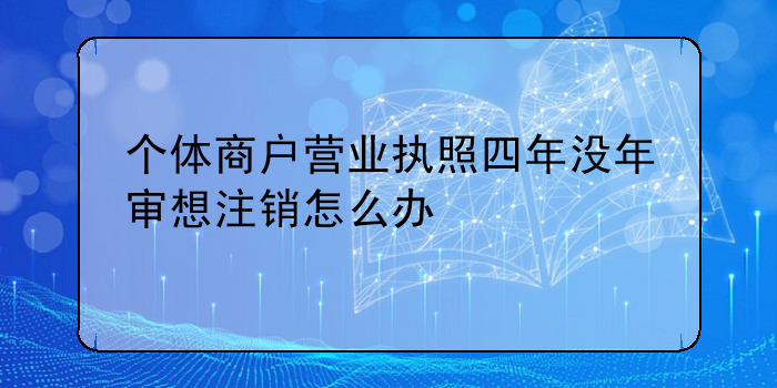 個(gè)體商戶營(yíng)業(yè)執(zhí)照四年沒年審想注銷怎么辦